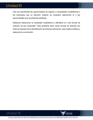 Una vez identificada las oportunidades de negocio o necesidades insatisfechas y
las amenazas que su atención implican es necesario seleccionar la o las
oportunidades que se pretende satisfacer.
Debemos seleccionar la necesidad insatisfecha e identificar la o las formas de
solución de esa necesidad. Todo problema tiene varias formas de solución por
tanto se requiere de la identificación de diversas soluciones, esto implica analizar y
seleccionar una solución.
 