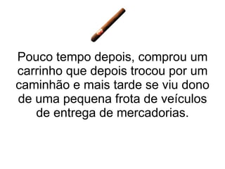 Pouco tempo depois, comprou um carrinho que depois trocou por um caminhão e mais tarde se viu dono de uma pequena frota de veículos de entrega de mercadorias. 