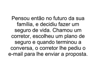 Pensou então no futuro da sua família, e decidiu fazer um seguro de vida. Chamou um corretor, escolheu um plano de seguro e quando terminou a conversa, o corretor lhe pediu o e-mail para lhe enviar a proposta. 