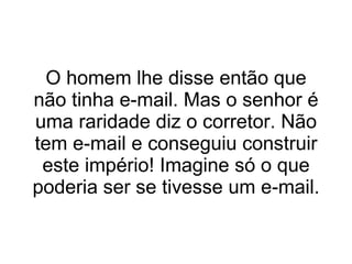 O homem lhe disse então que não tinha e-mail. Mas o senhor é uma raridade diz o corretor. Não tem e-mail e conseguiu construir este império! Imagine só o que poderia ser se tivesse um e-mail. 