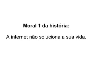 Moral 1 da história: A internet não soluciona a sua vida.  