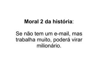 Moral 2 da história : Se não tem um e-mail, mas trabalha muito, poderá virar milionário. 