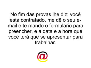 No fim das provas lhe diz: você está contratado, me dê o seu e-mail e te mando o formulário para preencher, e a data e a hora que você terá que se apresentar para trabalhar. 