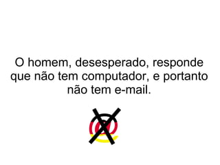 O homem, desesperado, responde que não tem computador, e portanto não tem e-mail. 