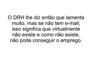 O DRH lhe diz então que lamenta muito, mas se não tem e-mail, isso significa que virtualmente não existe e como não existe, não pode conseguir o emprego.   