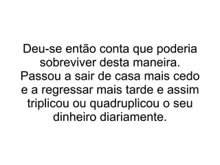 Deu-se então conta que poderia sobreviver desta maneira. Passou a sair de casa mais cedo e a regressar mais tarde e assim triplicou ou quadruplicou o seu dinheiro diariamente. 