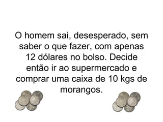 O homem sai, desesperado, sem saber o que fazer, com apenas 12 dólares no bolso. Decide então ir ao supermercado e comprar uma caixa de 10 kgs de morangos. 
