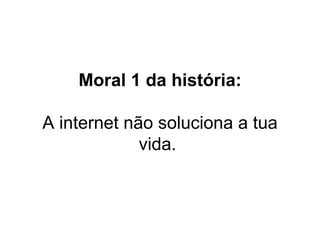 Moral 1 da história: A internet não soluciona a tua vida.  