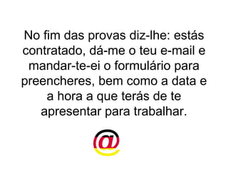 No fim das provas diz-lhe: estás contratado, dá-me o teu e-mail e mandar-te-ei o formulário para preencheres, bem como a data e a hora a que terás de te apresentar para trabalhar. 