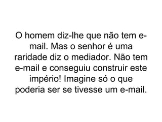 O homem diz-lhe que não tem e-mail. Mas o senhor é uma raridade diz o mediador. Não tem e-mail e conseguiu construir este império! Imagine só o que poderia ser se tivesse um e-mail. 