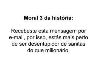 Moral 3 da história: Recebeste esta mensagem por e-mail, por isso, estás mais perto de ser desentupidor de sanitas do que milionário. 