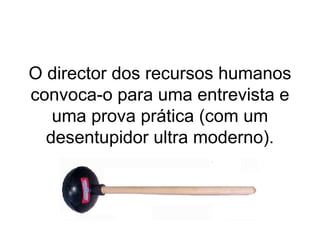 O director dos recursos humanos convoca-o para uma entrevista e uma prova prática (com um desentupidor ultra moderno). 