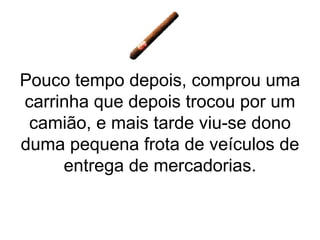 Pouco tempo depois, comprou uma carrinha que depois trocou por um camião, e mais tarde viu-se dono duma pequena frota de veículos de entrega de mercadorias. 