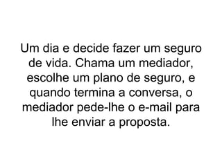 Um dia e decide fazer um seguro de vida. Chama um mediador, escolhe um plano de seguro, e quando termina a conversa, o mediador pede-lhe o e-mail para lhe enviar a proposta. 
