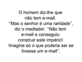 O homem diz-lhe que  não tem e-mail.  ‘‘Mas o senhor é uma raridade’’, diz o mediador. ‘‘Não tem  e-mail e conseguiu  construir este império!  Imagine só o que poderia ser se tivesse um e-mail’’. 