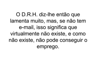 O D.R.H. diz-lhe então que lamenta muito, mas, se não tem e-mail, isso significa que virtualmente não existe, e como não existe, não pode conseguir o emprego.   