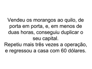 Vendeu os morangos ao quilo, de porta em porta, e, em menos de duas horas, conseguiu duplicar o seu capital. Repetiu mais três vezes a operação, e regressou a casa com 60 dólares. 