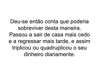 Deu-se então conta que poderia sobreviver desta maneira. Passou a sair de casa mais cedo e a regressar mais tarde, e assim triplicou ou quadruplicou o seu dinheiro diariamente. 