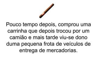 Pouco tempo depois, comprou uma
carrinha que depois trocou por um
 camião e mais tarde viu-se dono
duma pequena frota de veículos de
     entrega de mercadorias.
 