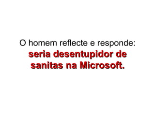 O homem reflecte e responde:
  seria desentupidor de
  sanitas na Microsoft.
 