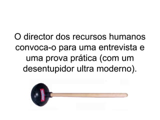 O director dos recursos humanos
convoca-o para uma entrevista e
   uma prova prática (com um
  desentupidor ultra moderno).
 