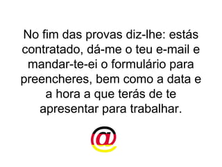 No fim das provas diz-lhe: estás
contratado, dá-me o teu e-mail e
 mandar-te-ei o formulário para
preencheres, bem como a data e
    a hora a que terás de te
   apresentar para trabalhar.
 