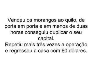 Vendeu os morangos ao quilo, de
porta em porta e em menos de duas
   horas conseguiu duplicar o seu
              capital.
Repetiu mais três vezes a operação
e regressou a casa com 60 dólares.
 