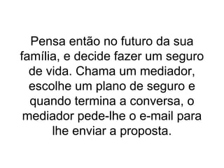 Pensa então no futuro da sua
família, e decide fazer um seguro
de vida. Chama um mediador,
escolhe um plano de seguro e
quando termina a conversa, o
mediador pede-lhe o e-mail para
lhe enviar a proposta.

 