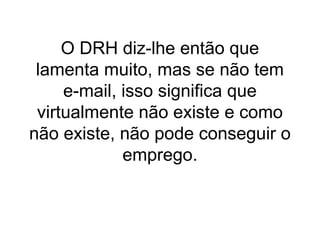 O DRH diz-lhe então que
lamenta muito, mas se não tem
e-mail, isso significa que
virtualmente não existe e como
não existe, não pode conseguir o
emprego.

 