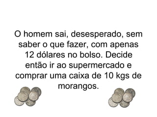O homem sai, desesperado, sem
saber o que fazer, com apenas
12 dólares no bolso. Decide
então ir ao supermercado e
comprar uma caixa de 10 kgs de
morangos.

 