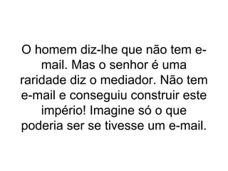 O homem diz-lhe que não tem e-
mail. Mas o senhor é uma
raridade diz o mediador. Não tem
e-mail e conseguiu construir este
império! Imagine só o que
poderia ser se tivesse um e-mail.
 
