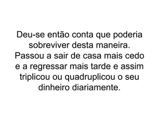 Deu-se então conta que poderia
sobreviver desta maneira.
Passou a sair de casa mais cedo
e a regressar mais tarde e assim
triplicou ou quadruplicou o seu
dinheiro diariamente.
 