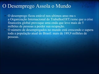 O Desemprego Assola o Mundo O desemprego ficou estável nos ultimos anso ma s a Organização Internacional do Trabalho(OIT) teme que a crise financeira global provoque uma onda que leve mais de 5 milhões de pessoas a perder sua ocupação. O número de desempregados no mundo está crescendo e supera toda a população atual do Brasil: mais de 189,9 milhões de pessoas. 