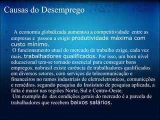 Causas do Desemprego    A economia globalizada aumentou a competitividade  entre as empresas e  passou a exigir  produtividade máxima com custo mínimo.   O funcionamento atual do mercado de trabalho exige, cada vez mais,  trabalhadores qualificados.  Por isso, um bom nível  educacional tem-se tornado essencial para conseguir bons empregos. nobrasil existe carência de trabalhadores qualificados em diversos setores, com serviços de telecomunicação e financeiros no ramos industriais de eletroeletronicos, comunicções e remédios. segundo pesquisa do Instistuto de pesquisa aplicada, a falta é maior nas regiões Norte, Sul e Centro-Oeste.   Um exemplo de  das condições gerais do mercado é a parcela de trabalhadores que recebem  baixos salários.   