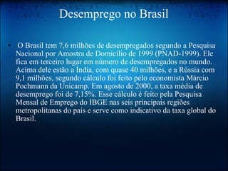 Desemprego no Brasil   O Brasil tem 7,6 milhões de desempregados segundo a Pesquisa Nacional por Amostra de Domicílio de 1999 (PNAD-1999). Ele fica em terceiro lugar em número de desempregados no mundo. Acima dele estão a Índia, com quase 40 milhões, e a Rússia com 9,1 milhões, segundo cálculo foi feito pelo economista Márcio Pochmann da Unicamp. Em agosto de 2000, a taxa média de desemprego foi de 7,15%. Esse cálculo é feito pela Pesquisa Mensal de Emprego do IBGE nas seis principais regiões metropolitanas do país e serve como indicativo da taxa global do Brasil.  