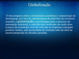 Globalização   O descompasso entre o crescimento econômico e manutençâo do desemprego nos leva às caracteristicas da atual fase da econômia mundial, a  globalização , com destaque para o processo de automação industrial, a cada dia mais acelerado em razão deos avanços da tecnologia. Isso faz com que as empresas consigam produzir mmais, sem necessidade de contratar mão-de-obra na mesma proporção de décadas passadas. 
