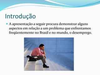 Introdução
 A apresentação a seguir procura demonstrar alguns
aspectos em relação a um problema que enfrentamos
freqüentemente no Brasil e no mundo, o desemprego.
 