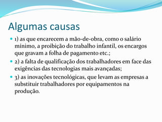 Algumas causas
 1) as que encarecem a mão-de-obra, como o salário
mínimo, a proibição do trabalho infantil, os encargos
que gravam a folha de pagamento etc.;
 2) a falta de qualificação dos trabalhadores em face das
exigências das tecnologias mais avançadas;
 3) as inovações tecnológicas, que levam as empresas a
substituir trabalhadores por equipamentos na
produção.
 