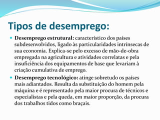 Tipos de desemprego:
 Desemprego estrutural: característico dos países
subdesenvolvidos, ligado às particularidades intrínsecas de
sua economia. Explica-se pelo excesso de mão-de-obra
empregada na agricultura e atividades correlatas e pela
insuficiência dos equipamentos de base que levariam à
criação cumulativa de emprego.
 Desemprego tecnológico: atinge sobretudo os países
mais adiantados. Resulta da substituição do homem pela
máquina e é representado pela maior procura de técnicos e
especialistas e pela queda, em maior proporção, da procura
dos trabalhos tidos como braçais.
 
