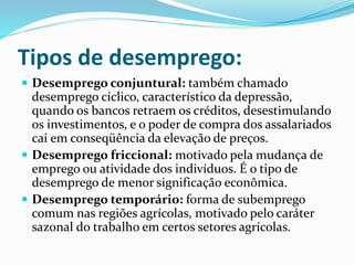 Tipos de desemprego:
 Desemprego conjuntural: também chamado
desemprego cíclico, característico da depressão,
quando os bancos retraem os créditos, desestimulando
os investimentos, e o poder de compra dos assalariados
cai em conseqüência da elevação de preços.
 Desemprego friccional: motivado pela mudança de
emprego ou atividade dos indivíduos. É o tipo de
desemprego de menor significação econômica.
 Desemprego temporário: forma de subemprego
comum nas regiões agrícolas, motivado pelo caráter
sazonal do trabalho em certos setores agrícolas.
 