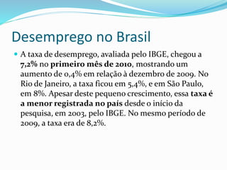 Desemprego no Brasil
 A taxa de desemprego, avaliada pelo IBGE, chegou a
7,2% no primeiro mês de 2010, mostrando um
aumento de 0,4% em relação à dezembro de 2009. No
Rio de Janeiro, a taxa ficou em 5,4%, e em São Paulo,
em 8%. Apesar deste pequeno crescimento, essa taxa é
a menor registrada no país desde o início da
pesquisa, em 2003, pelo IBGE. No mesmo período de
2009, a taxa era de 8,2%.
 