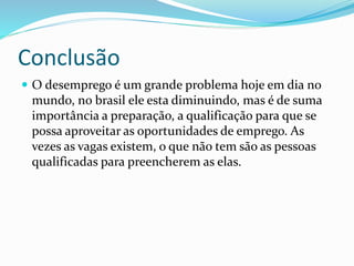 Conclusão
 O desemprego é um grande problema hoje em dia no
mundo, no brasil ele esta diminuindo, mas é de suma
importância a preparação, a qualificação para que se
possa aproveitar as oportunidades de emprego. As
vezes as vagas existem, o que não tem são as pessoas
qualificadas para preencherem as elas.
 