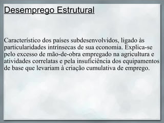 Desemprego Estrutural Característico dos países subdesenvolvidos, ligado às particularidades intrínsecas de sua economia. Explica-se pelo excesso de mão-de-obra empregado na agricultura e atividades correlatas e pela insuficiência dos equipamentos de base que levariam à criação cumulativa de emprego. 