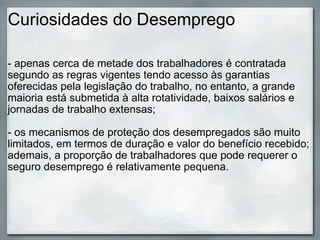 Curiosidades do Desemprego - apenas cerca de metade dos trabalhadores é contratada segundo as regras vigentes tendo acesso às garantias oferecidas pela legislação do trabalho, no entanto, a grande maioria está submetida à alta rotatividade, baixos salários e jornadas de trabalho extensas; - os mecanismos de proteção dos desempregados são muito limitados, em termos de duração e valor do benefício recebido; ademais, a proporção de trabalhadores que pode requerer o seguro desemprego é relativamente pequena. 