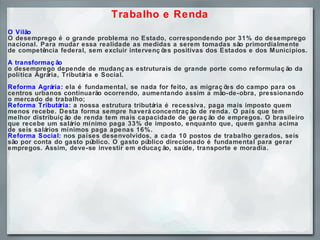 Trabalho e Renda O Vilão O desemprego é o grande problema no Estado, correspondendo por 31% do desemprego nacional. Para mudar essa realidade as medidas a serem tomadas são primordialmente de competência federal, sem excluir intervenções positivas dos Estados e dos Municípios. A transformação o desemprego depende de mudanças estruturais de grande porte como reformulação da política Agrária, Tributária e Social.  Reforma Agrária:  ela é fundamental, se nada for feito, as migrações do campo para os centros urbanos continuarão ocorrendo, aumentando assim a mão-de-obra, pressionando o mercado de trabalho; Reforma Tributária:  a nossa estrutura tributária é recessiva, paga mais imposto quem menos recebe. Desta forma sempre haverá concentração de renda. O país que tem melhor distribuição de renda tem mais capacidade de geração de empregos. O brasileiro que recebe um salário mínimo paga 33% de imposto, enquanto que, quem ganha acima de seis salários mínimos paga apenas 16%.  Reforma Social:  nos países desenvolvidos, a cada 10 postos de trabalho gerados, seis são por conta do gasto público. O gasto público direcionado é fundamental para gerar empregos. Assim, deve-se investir em educação, saúde, transporte e moradia.    