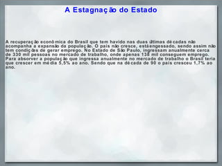 A Estagnação do Estado A recuperação econômica do Brasil que tem havido nas duas últimas décadas não acompanha a expansão da população. O país não cresce, está engessado, sendo assim não tem condições de gerar emprego. No Estado de São Paulo, ingressam anualmente cerca de 330 mil pessoas no mercado de trabalho, onde apenas 138 mil conseguem emprego. Para absorver a população que ingressa anualmente no mercado de trabalho o Brasil teria que crescer em média 5,5% ao ano. Sendo que na década de 90 o país cresceu 1,7% ao ano.     