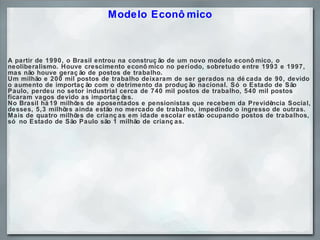 Modelo Econômico A partir de 1990, o Brasil entrou na construção de um novo modelo econômico, o neoliberalismo. Houve crescimento econômico no período, sobretudo entre 1993 e 1997, mas não houve geração de postos de trabalho.  Um milhão e 200 mil postos de trabalho deixaram de ser gerados na década de 90, devido o aumento de importação com o detrimento da produção nacional. Só o Estado de São Paulo, perdeu no setor industrial cerca de 740 mil postos de trabalho, 540 mil postos ficaram vagos devido as importações.  No Brasil há 19 milhões de aposentados e pensionistas que recebem da Previdência Social, desses, 5,3 milhões ainda estão no mercado de trabalho, impedindo o ingresso de outras. Mais de quatro milhões de crianças em idade escolar estão ocupando postos de trabalhos, só no Estado de São Paulo são 1 milhão de crianças. 
