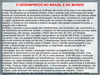 O DESEMPREGO NO BRASIL E NO MUNDO O desemprego não é um problema só no Brasil; ele ocorre na Europa e em toda parte do mundo. Excetuando-se os Estados Unidos, onde a questão está minimizada pelo longo período de crescimento da economia durante o governo de Bill Clinton, nas demais partes do mundo o fenômeno é visto com preocupação. Na Europa, o problema é muito grave; no Japão, atualmente observa-se a diminuição do número de vagas no mercado de trabalho; a Coréia do Sul enfrenta a mesma situação. Nos países subdesenvolvidos, a situação não é diferente. No Brasil, é grande a preocupação dos trabalhadores, dos sindicatos, das autoridades e dos estudiosos de problemas sociais, a despeito de não possuirmos dados precisos sobre o desemprego, isto porque, enquanto o IBGE fala em taxa de 12%, a Fundação Seade/Dieese fala em 18% na região metropolitana da Grande São Paulo. A verdade é que temos, hoje, em qualquer família alguém desempregado. Essa é uma realidade que está muito próxima de cada um de nós. O desemprego causa vários problemas: para o desempregado, para a família e para o Estado. Para o cidadão desempregado e sua família, o desemprego provoca insegurança, a indignidade, aquela sensação de inutilidade para o mundo social. A tecnologia, que vem desde a revolução industrial na Inglaterra em 1750, traz problemas, e certamente é uma das principais causas do desemprego mundial. Uma máquina substitui o trabalho de 10, 20, 40 ou mais pessoas. Já foi dito que a revolução industrial provocou insatisfação dos trabalhadores, mas pouco desemprego, porquanto, na época, as vagas fechadas numa empresa eram supridas pela abertura de outras empresas. Além disso, houve a redução da jornada de trabalho para 8 horas e a semana de 5 dias. Todavia, hoje, com a globalização, a informatização, as novas tecnologias, nós temos efetivamente um problema de desemprego estrutural. Vejam o exemplo do banco já citado, onde diminuem em menos da metade os postos de trabalho. Tudo é informatizado, as pessoas não precisam do caixa humano, elas vão direto ao caixa eletrônico 