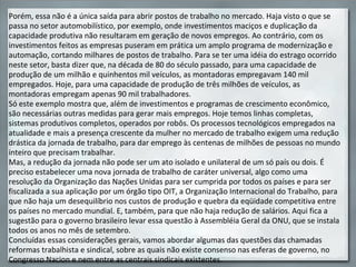 Porém, essa não é a única saída para abrir postos de trabalho no mercado. Haja visto o que se passa no setor automobilístico, por exemplo, onde investimentos maciços e duplicação da capacidade produtiva não resultaram em geração de novos empregos. Ao contrário, com os investimentos feitos as empresas puseram em prática um amplo programa de modernização e automação, cortando milhares de postos de trabalho. Para se ter uma idéia do estrago ocorrido neste setor, basta dizer que, na década de 80 do século passado, para uma capacidade de produção de um milhão e quinhentos mil veículos, as montadoras empregavam 140 mil empregados. Hoje, para uma capacidade de produção de três milhões de veículos, as montadoras empregam apenas 90 mil trabalhadores. Só este exemplo mostra que, além de investimentos e programas de crescimento econômico, são necessárias outras medidas para gerar mais empregos. Hoje temos linhas completas, sistemas produtivos completos, operados por robôs. Os processos tecnológicos empregados na atualidade e mais a presença crescente da mulher no mercado de trabalho exigem uma redução drástica da jornada de trabalho, para dar emprego às centenas de milhões de pessoas no mundo inteiro que precisam trabalhar. Mas, a redução da jornada não pode ser um ato isolado e unilateral de um só país ou dois. É preciso estabelecer uma nova jornada de trabalho de caráter universal, algo como uma resolução da Organização das Nações Unidas para ser cumprida por todos os países e para ser fiscalizada a sua aplicação por um órgão tipo OIT, a Organização Internacional do Trabalho, para que não haja um desequilíbrio nos custos de produção e quebra da eqüidade competitiva entre os países no mercado mundial. E, também, para que não haja redução de salários. Aqui fica a sugestão para o governo brasileiro levar essa questão à Assembléia Geral da ONU, que se instala todos os anos no mês de setembro. Concluídas essas considerações gerais, vamos abordar algumas das questões das chamadas reformas trabalhista e sindical, sobre as quais não existe consenso nas esferas de governo, no Congresso Nacion e nem entre as centrais sindicais existentes.   