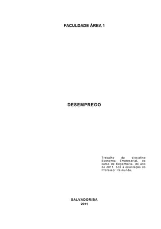 FACULDADE ÁREA 1




 DESEMPREGO




                  T raba l h o      da        d i s c i pl i n a
                  Ec on om ia     Em pres ar i a l,          do
                  c urs o d e E ng e nh ar i a, d o a n o
                  de 20 1 1. S ob a or i en t aç ã o d o
                  Pr of es s or Ra im un d o .




  S ALV ADOR/BA
        2011
 